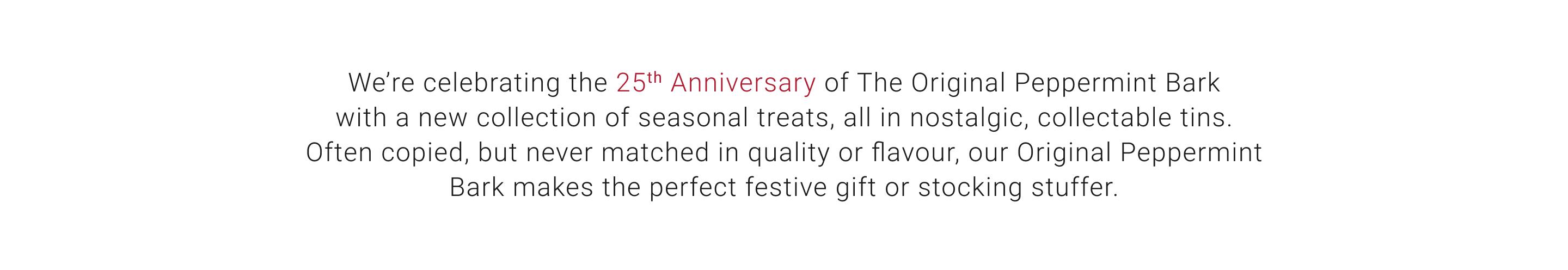 We're celebrating 25th Anniversary of The Original Peppermint Bark with a new collection of seasonal treats, all in nostalgic, collectable tins. Often copied, but never matched in quality or flavour, our Original Peppermint Bark makes the perfect festive gift or stocking stuffer.